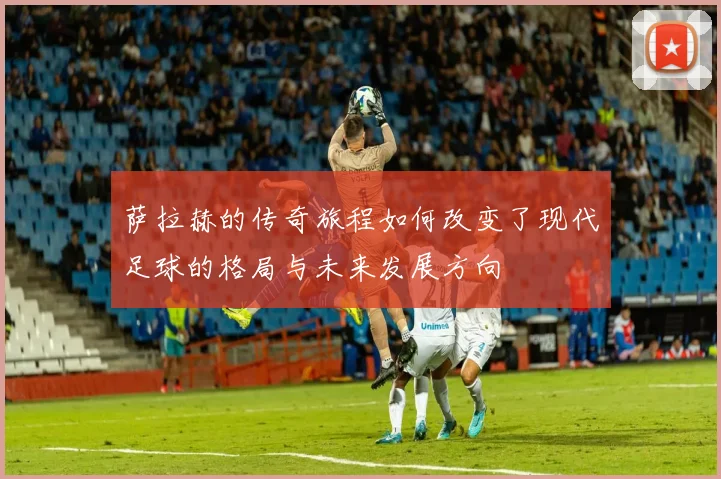 萨拉赫的传奇旅程如何改变了现代足球的格局与未来发展方向