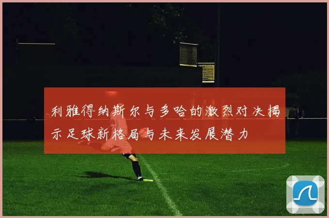 利雅得纳斯尔与多哈的激烈对决揭示足球新格局与未来发展潜力