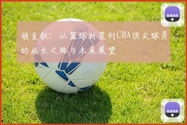 胡金秋：从篮球新星到CBA顶尖球员的成长之路与未来展望