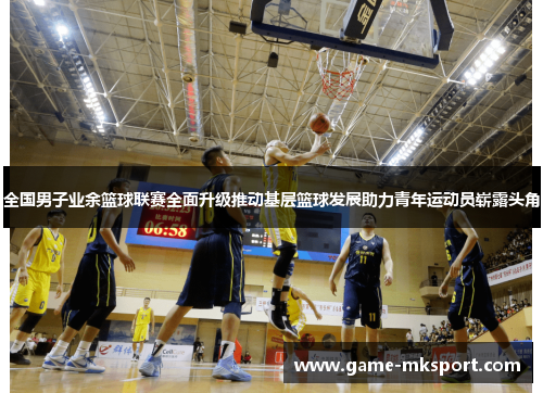 全国男子业余篮球联赛全面升级推动基层篮球发展助力青年运动员崭露头角