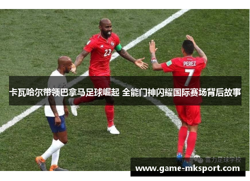 卡瓦哈尔带领巴拿马足球崛起 全能门神闪耀国际赛场背后故事