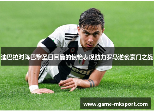 迪巴拉对阵巴黎圣日耳曼的惊艳表现助力罗马逆袭豪门之战