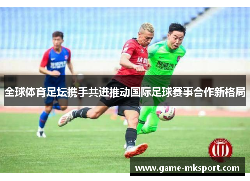 全球体育足坛携手共进推动国际足球赛事合作新格局