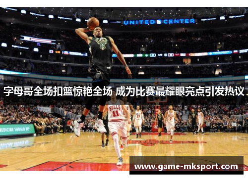 字母哥全场扣篮惊艳全场 成为比赛最耀眼亮点引发热议