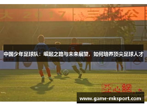 中国少年足球队：崛起之路与未来展望，如何培养顶尖足球人才
