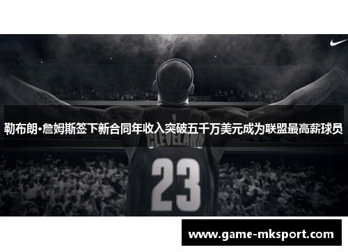 勒布朗·詹姆斯签下新合同年收入突破五千万美元成为联盟最高薪球员