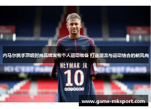 内马尔携手顶级时尚品牌发布个人运动装备 打造潮流与运动结合的新风尚