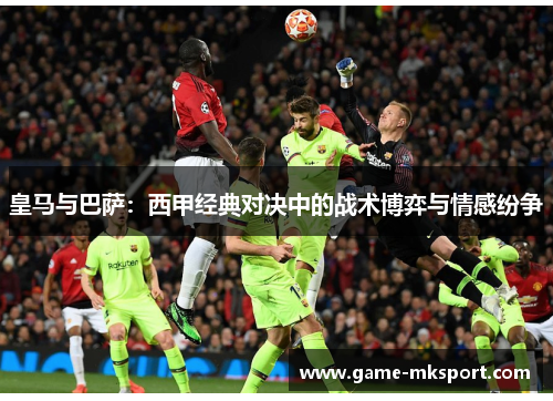 皇马与巴萨：西甲经典对决中的战术博弈与情感纷争