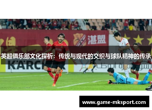 英超俱乐部文化探析：传统与现代的交织与球队精神的传承