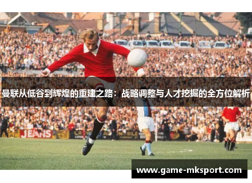 曼联从低谷到辉煌的重建之路：战略调整与人才挖掘的全方位解析