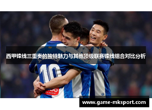 西甲锋线三重奏的独特魅力与其他顶级联赛锋线组合对比分析