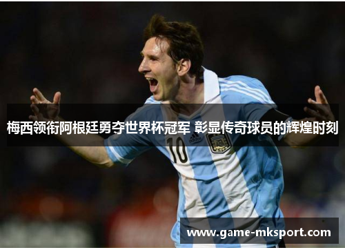 梅西领衔阿根廷勇夺世界杯冠军 彰显传奇球员的辉煌时刻