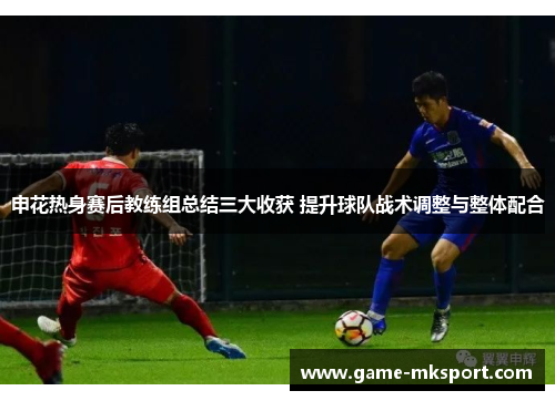申花热身赛后教练组总结三大收获 提升球队战术调整与整体配合