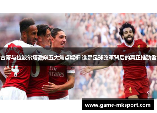 古蒂与拉波尔塔激辩五大焦点解析 谁是足球改革背后的真正推动者